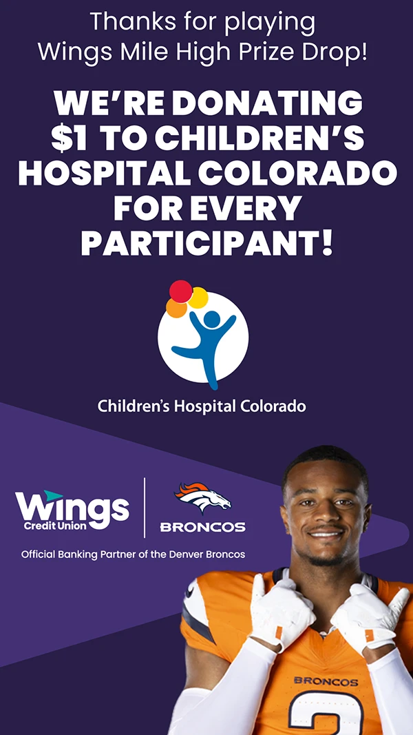 Thanks for playing Wings Mile High Prize Drop! We're donating $1 to Children's Hospital Colorado for every participant! Children's Hospital Colorado. Wings Credit Union | Broncos. Official Banking Partner of the Denver Broncos